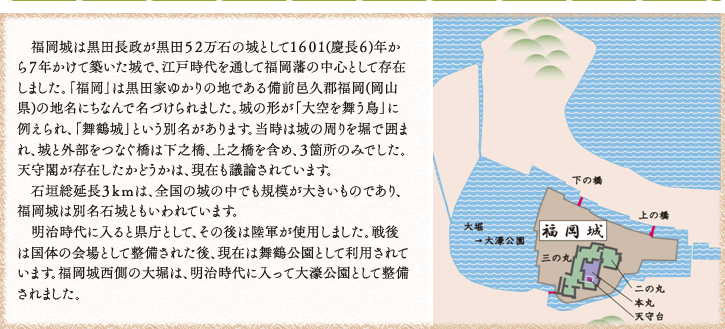 　福岡城は黒田長政が黒田５２万石の城として１６０１(慶長６)年から７年かけて築いた城で、江戸時代を通して福岡藩の中心として存在しました。「福岡」は黒田家ゆかりの地である備前邑久郡福岡(岡山県)の地名にちなんで名づけられました。城の形が「大空を舞う鳥」に例えられ、「舞鶴城」という別名があります。当時は城の周りを堀で囲まれ、城と外部をつなぐ橋は下之橋、上之橋を含め、３箇所のみでした。天守閣が存在したかどうかは、現在も議論されています。
　石垣総延長３ｋｍは、全国の城の中でも規模が大きいものであり、福岡城は別名石城ともいわれています。
　明治時代に入ると県庁として、その後は陸軍が使用しました。戦後は国体の会場として整備された後、現在は舞鶴公園として利用されています。福岡城西側の大堀は、明治時代に入って大濠公園として整備されました。