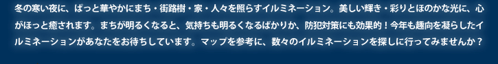 冬の寒い夜に、ぱっと華やかにまち・街路樹・家・人々を照らすイルミネーション。美しい輝き・彩りとほのかな光に、心がほっと癒されます。まちが明るくなると、気持ちも明るくなるばかりか、防犯対策にも効果的！今年も趣向を凝らしたイルミネーションがあなたをお待ちしています。マップを参考に、数々のイルミネーションを探しに行ってみませんか？