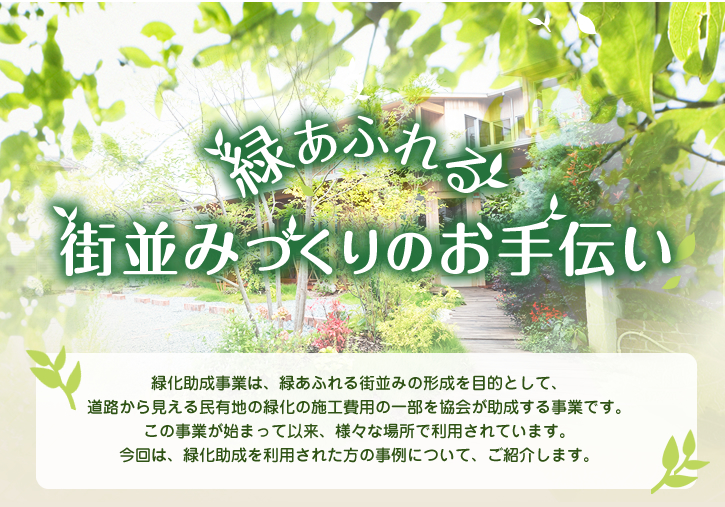 緑あふれる街並みづくりのお手伝い 緑化助成事業は、緑あふれる街並みの形成を目的として、道路から見える民有地の緑化の施工費用の一部を協会が助成する事業です。この事業が始まって以来、様々な場所で利用されています。今回は、緑化助成を利用された方の事例と申請の流れについて、ご紹介します。