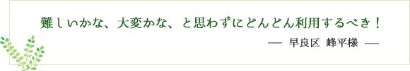 難しいかな、大変かな、と思わずにどんどん利用するべき！早良区 峰平様